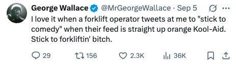 @MrGeorgeWallace Sep 5 George Wallace ... I love it when a forklift operator tweets at me to stick to comedy when their feed is straight up orange Kool-Aid. Stick to forkliftin' bitch. 29 156 2.3K 36K 