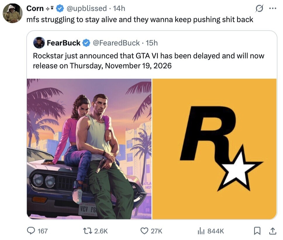 Corn @upblissed 14h ... mfs struggling to stay alive and they wanna keep pushing shit back FearBuck @FearedBuck 15h Rockstar just announced that GTA VI has been delayed and will now release on Thursday, November 19, 2026 R ATLA HOT LECHIBA VEV F6 167 2.6K 27K 844K 