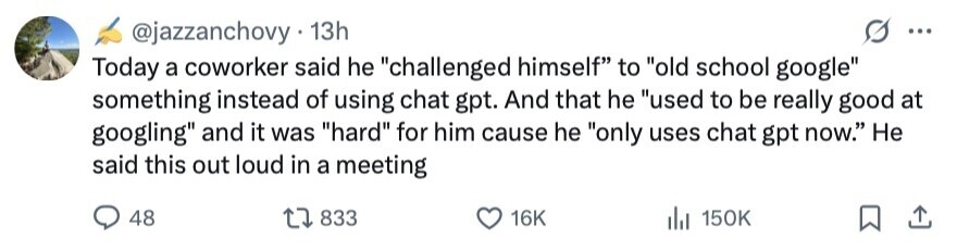 @jazzanchovy 13h ... Today a coworker said he challenged himself to old school google something instead of using chat gpt. And that he used to be really good at googling and it was hard for him cause he only uses chat gpt now. Не said this out loud in a meeting 48 833 16K 150K 