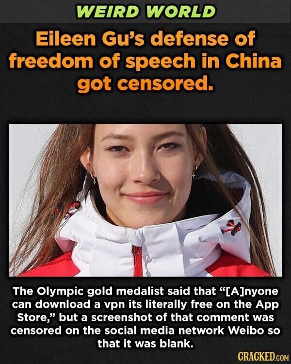 WEIRD WORLD Eileen Gu's defense of freedom of speech in China got censored. The Olympic gold medalist said that nyone can download a vpn its literally free on the App Store, but a screenshot of that comment was censored on the social media network Weibo so that it was blank. CRACKED.COM
