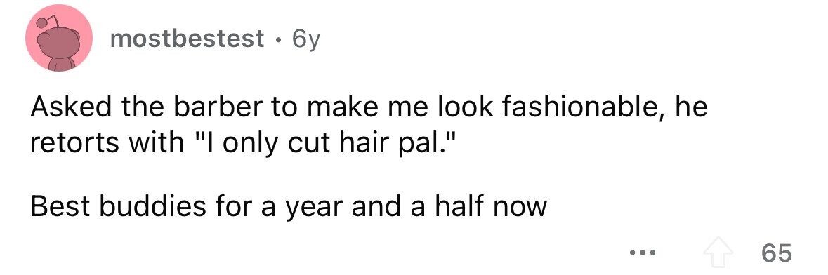 mostbestest. 6y Asked the barber to make me look fashionable, he retorts with I only cut hair pal. Best buddies for a year and a half now ... 65