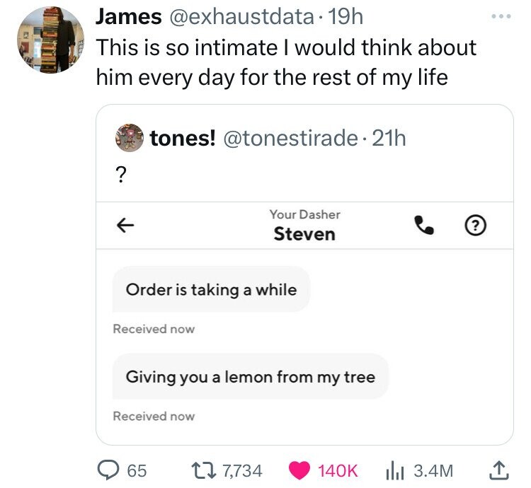 James @exhaustdata 19h This is so intimate I would think about him every day for the rest of my life tones! @tonestirade.21h ? Your Dasher ? Steven Order is taking a while Received now Giving you a lemon from my tree Received now 65 7,734 140K 3.4M