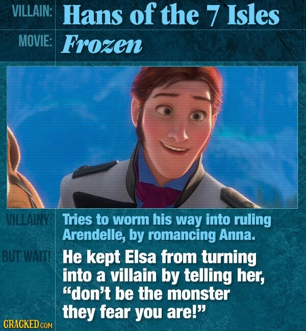 VILLAIN: Hans of the 7 Isles MOVIE: Frozen VILLAINY: Tries to worm his way into ruling Arendelle, by romancing Anna. BUT WAIT! Не kept Elsa from turning into a villain by telling her, don't be the monster they fear you are! CRACKED.COM