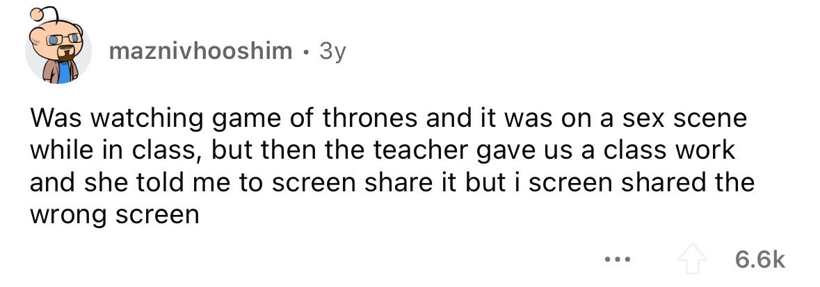 maznivhooshim 0 3y Was watching game of thrones and it was on a sex scene while in class, but then the teacher gave us a class work and she told me to screen share it but i screen shared the wrong screen ... 6.6k