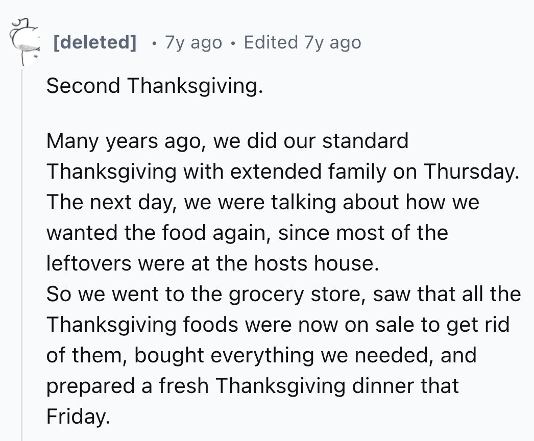 7y ago Edited 7y ago Second Thanksgiving. Many years ago, we did our standard Thanksgiving with extended family on Thursday. The next day, we were talking about how we wanted the food again, since most of the leftovers were at the hosts house. So we went to the grocery store, saw that all the Thanksgiving foods were now on sale to get rid of them, bought everything we needed, and prepared a fresh Thanksgiving dinner that Friday.