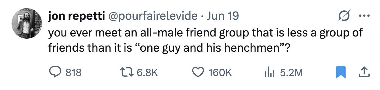 jon repetti @pourfairelevide . Jun 19 ... you ever meet an all-male friend group that is less a group of friends than it is one guy and his henchmen? 818 6.8K 160K 5.2M
