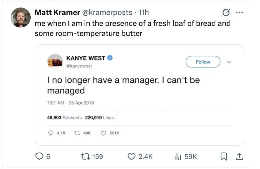 Matt Kramer @kramerposts . 1 11h ... me when I am in the presence of a fresh loaf of bread and some room-temperature butter KANYE WEST Follow @kanyewest I no longer have a manager. I can't be managed 7:01 AM - 25 Apr 2018 48,803 Retweets 220,919 Likes 4.1K 49K 221K 5 159 2.4K del 59K