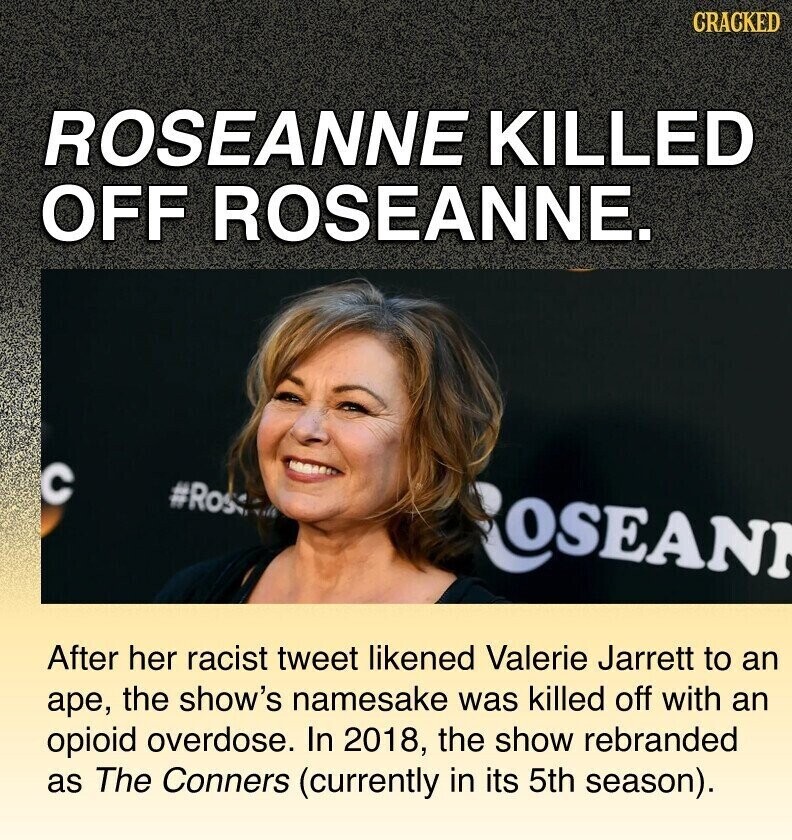 CRACKED ROSEANNE KILLED OFF ROSEANNE. C #Ros ROSEANI After her racist tweet likened Valerie Jarrett to an аре, the show's namesake was killed off with an opioid overdose. In 2018, the show rebranded as The Conners (currently in its 5th season).