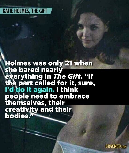 KATIE HOLMES, THE GIFT Holmes was only 21 when she bared nearly everything in The Gift. If the part called for it, sure, I'd do it again. I think people need to embrace themselves, their creativity and their bodies. CRACKED.COM
