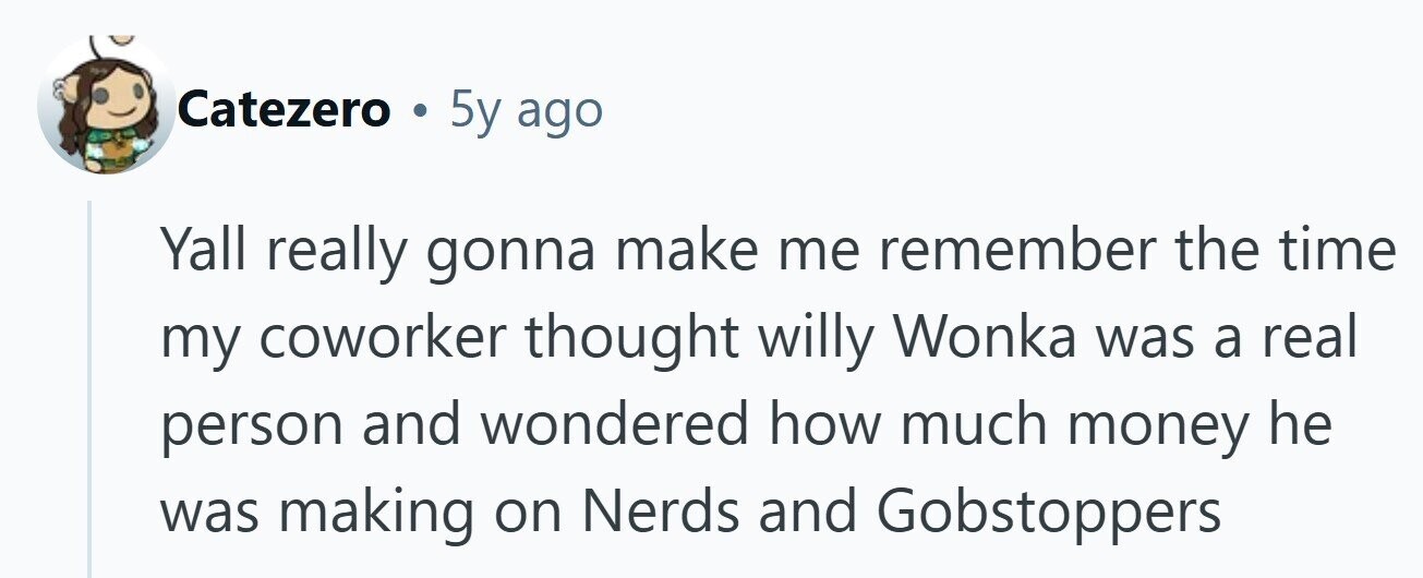 Catezero . 5y ago Yall really gonna make me remember the time my coworker thought willy Wonka was a real person and wondered how much money he was making on Nerds and Gobstoppers 