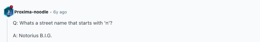 Proxima-noodle 6y ago Q: Whats a street name that starts with 'n'? A: Notorius B.I.G. 