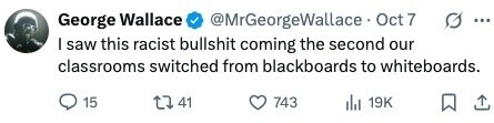 George Wallace @MrGeorgeWallace Oct 7 G ... I saw this racist bullshit coming the second our classrooms switched from blackboards to whiteboards. 15 41 743 19K 
