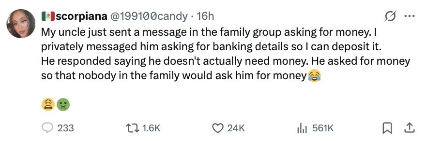 scorpiana @199100candy 16h ... My uncle just sent a message in the family group asking for money. I privately messaged him asking for banking details so I can deposit it. Не responded saying he doesn't actually need money. Не asked for money so that nobody in the family would ask him for money 233 1.6K 24K 561K 