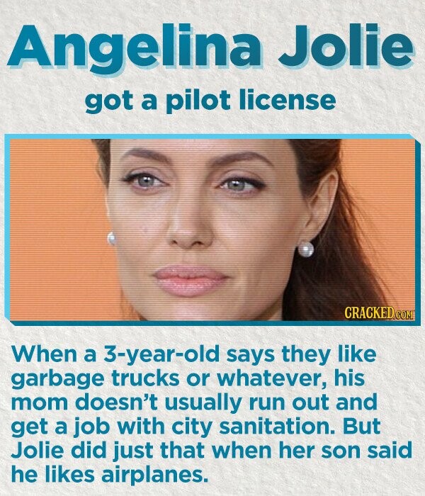 Angelina Jolie got a pilot license CRACKED.COM When a 3-year-old says they like garbage trucks or whatever, his mom doesn't usually run out and get a job with city sanitation. But Jolie did just that when her son said he likes airplanes.