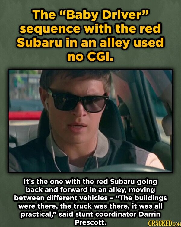The Baby Driver sequence with the red Subaru in an alley used no CGI. It's the one with the red Subaru going back and forward in an alley, moving between different vehicles - The buildings were there, the truck was there, it was all practical, said stunt coordinator Darrin Prescott. CRACKED. COM