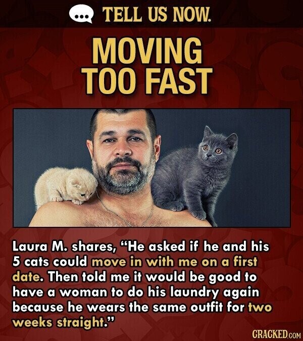 ... TELL US NOW. MOVING TOO FAST Laura M. shares, He asked if he and his 5 cats could move in with me on a first date. Then told me it would be good to have a woman to do his laundry again because he wears the same outfit for two weeks straight. CRACKED.COM