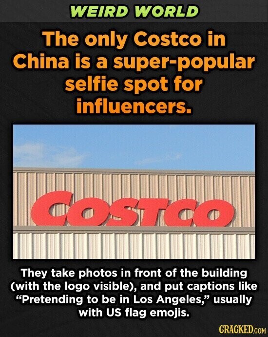 WEIRD WORLD The only Costco in China is a super-popular selfie spot for influencers. COSTCO They take photos in front of the building (with the logo visible), and put captions like Pretending to be in Los Angeles, usually with US flag emojis. CRACKED.COM