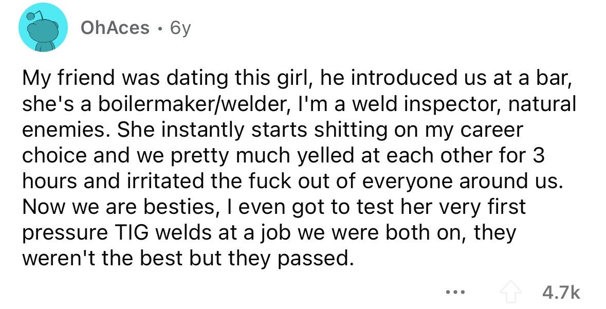 OhAces . 6y My friend was dating this girl, he introduced us at a bar, she's a boilermaker/welder, I'm a weld inspector, natural enemies. She instantly starts shitting on my career choice and we pretty much yelled at each other for 3 hours and irritated the fuck out of everyone around us. Now we are besties, I even got to test her very first pressure TIG welds at a job we were both on, they weren't the best but they passed. ... 4.7k