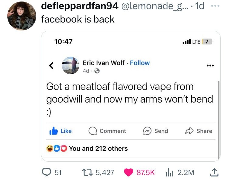 defleppardfan94 @lemonade_g... 1d ... facebook is back 10:47 LTE 7 Eric Ivan Wolf Follow ... 4d Got a meatloaf flavored vape from goodwill and now my arms won't bend :) Like Comment N Send Share You and 212 others 51 5,427 87.5K 2.2M