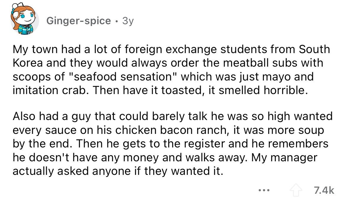Ginger-spice . 3y My town had a lot of foreign exchange students from South Korea and they would always order the meatball subs with scoops of seafood sensation which was just mayo and imitation crab. Then have it toasted, it smelled horrible. Also had a guy that could barely talk he was so high wanted every sauce on his chicken bacon ranch, it was more soup by the end. Then he gets to the register and he remembers he doesn't have any money and walks away. My manager actually asked anyone if they wanted it. ... 7.4k
