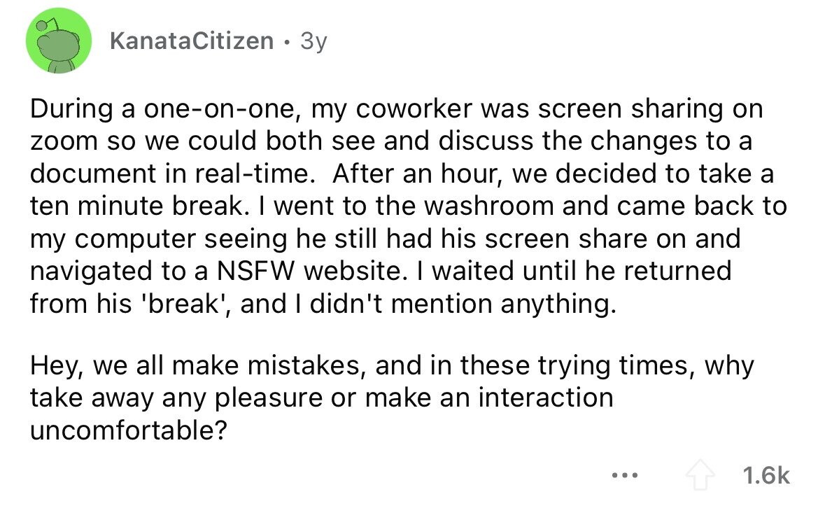 KanataCitizen 3y During a one-on-one, my coworker was screen sharing on zoom so we could both see and discuss the changes to a document in real-time. After an hour, we decided to take a ten minute break. I went to the washroom and came back to my computer seeing he still had his screen share on and navigated to a NSFW website. I waited until he returned from his 'break', and I didn't mention anything. Hey, we all make mistakes, and in these trying times, why take away any pleasure or make an interaction uncomfortable? ... 1.6k
