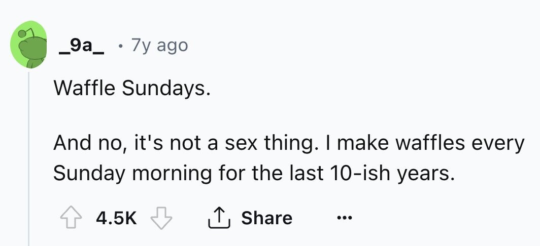 _9a_ 7y ago Waffle Sundays. And no, it's not a sex thing. I make waffles every Sunday morning for the last 10-ish years. 4.5K Share ...