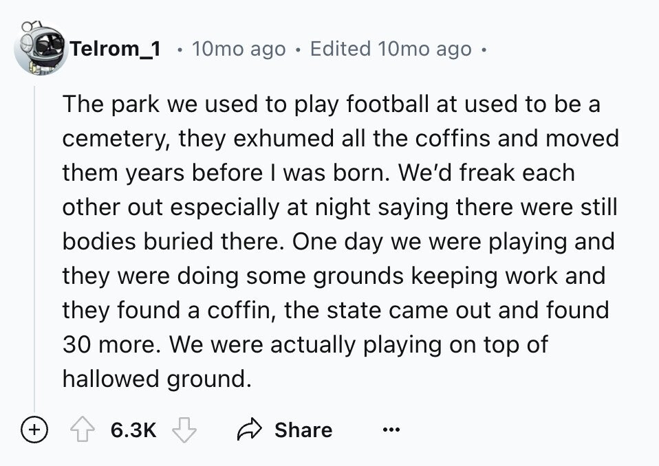 Telrom_1 10mo ago 1 Edited 10mo ago The park we used to play football at used to be a cemetery, they exhumed all the coffins and moved them years before I was born. We'd freak each other out especially at night saying there were still bodies buried there. One day we were playing and they were doing some grounds keeping work and they found a coffin, the state came out and found 30 more. We were actually playing on top of hallowed ground. + 6.3K Share ...