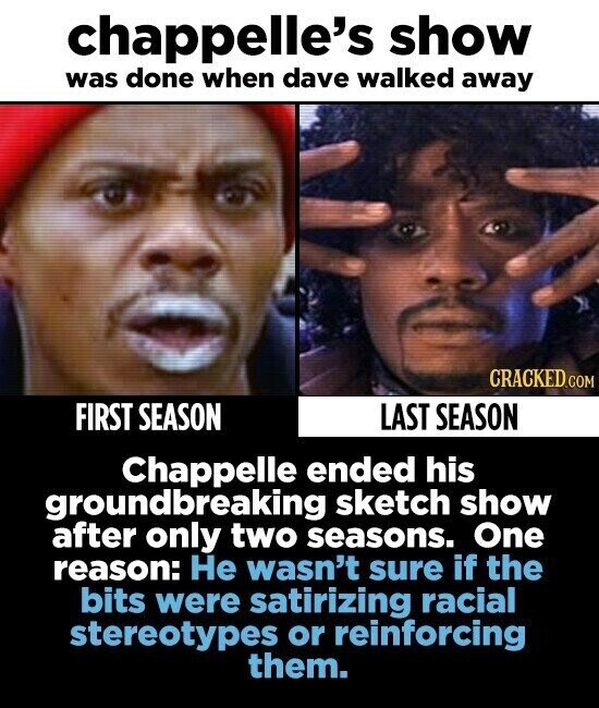 chappelle's show was done when dave walked away CRACKED.COM FIRST SEASON LAST SEASON Chappelle ended his groundbreaking sketch show after only two seasons. One reason: Не wasn't sure if the bits were satirizing racial stereotypes or reinforcing them.