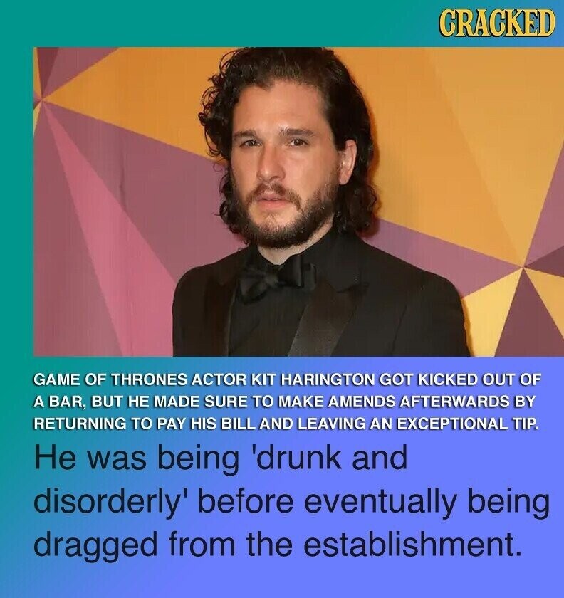 CRACKED GAME OF THRONES ACTOR KIT HARINGTON GOT KICKED OUT OF A BAR, BUT НЕ MADE SURE TO MAKE AMENDS AFTERWARDS BY RETURNING TO PAY HIS BILL AND LEAVING AN EXCEPTIONAL TIP. Не was being 'drunk and disorderly' before eventually being dragged from the establishment.