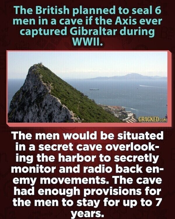 The British planned to seal 6 men in a cave if the Axis ever captured Gibraltar during WWII. CRACKED.COM The men would be situated in a secret cave overlook- ing the harbor to secretly monitor and radio back en- emy movements. The cave had enough provisions for the men to stay for up to 7 years.