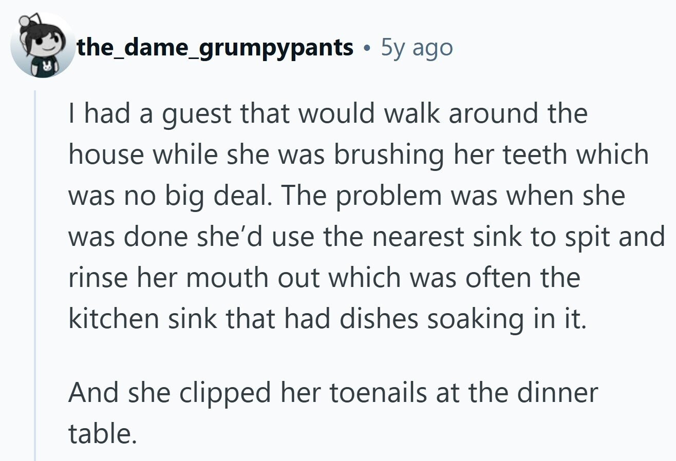 the_dame_grumpypants 5y ago I had a guest that would walk around the house while she was brushing her teeth which was no big deal. The problem was when she was done she'd use the nearest sink to spit and rinse her mouth out which was often the kitchen sink that had dishes soaking in it. And she clipped her toenails at the dinner table.