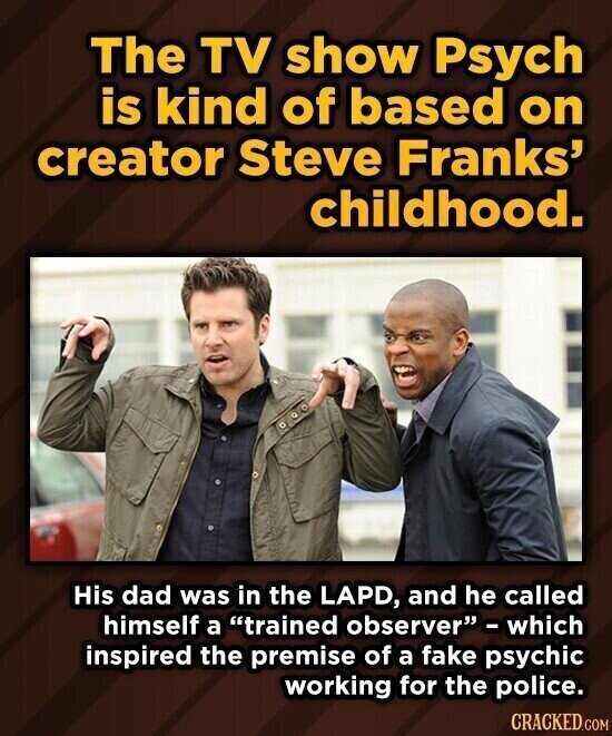 The TV show Psych is kind of based on creator Steve Franks' childhood. His dad was in the LAPD, and he called himself a trained observer - which inspired the premise of a fake psychic working for the police. CRACKED.COM
