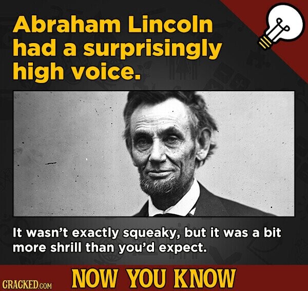 Abraham Lincoln had a surprisingly high voice. It wasn't exactly squeaky, but it was a bit more shrill than you'd expect. NOW YOU KNOW CRACKED.COM