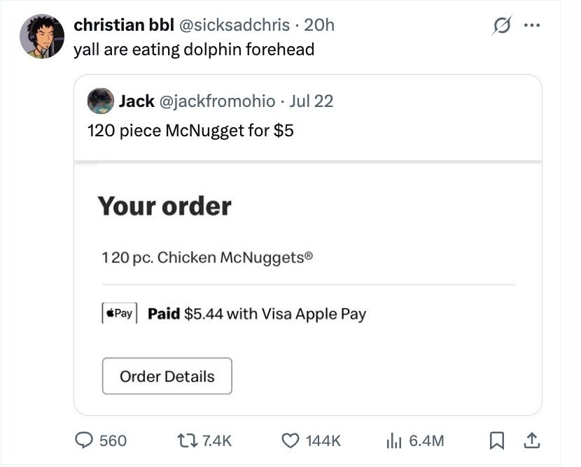christian bbl @sicksadchris 20h s ... yall are eating dolphin forehead Jack @jackfromohio Jul 22 120 piece McNugget for $5 Your order 1 20 pc. Chicken McNuggets® Pay Paid $5.44 with Visa Apple Pay Order Details 560 7.4K 144K del 6.4M