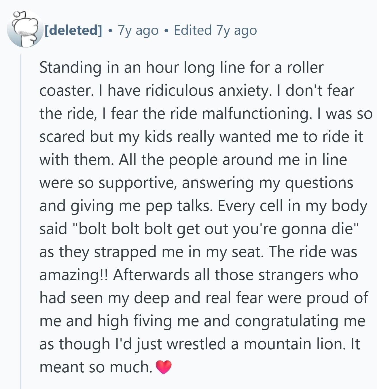 7y ago Edited 7y ago Standing in an hour long line for a roller coaster. I have ridiculous anxiety. I don't fear the ride, I fear the ride malfunctioning. I was so scared but my kids really wanted me to ride it with them. All the people around me in line were so supportive, answering my questions and giving me pep talks. Every cell in my body said bolt bolt bolt get out you're gonna die as they strapped me in my seat. The ride was amazing!! Afterwards all those strangers who had seen my deep and real fear
