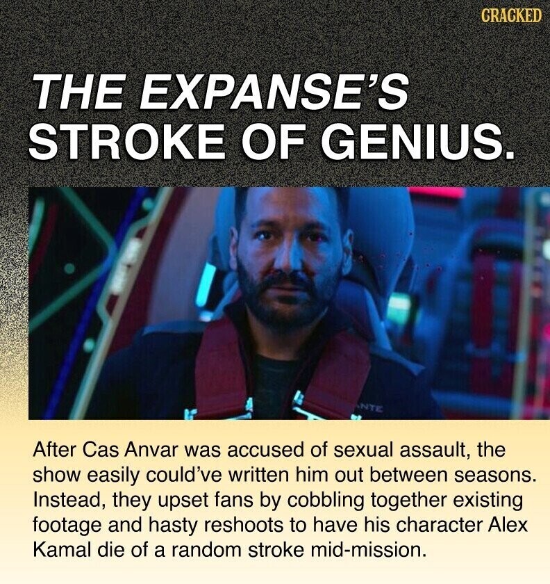 CRACKED THE EXPANSE'S STROKE OF GENIUS. NTE After Cas Anvar was accused of sexual assault, the show easily could've written him out between seasons. Instead, they upset fans by cobbling together existing footage and hasty reshoots to have his character Alex Kamal die of a random stroke mid-mission.