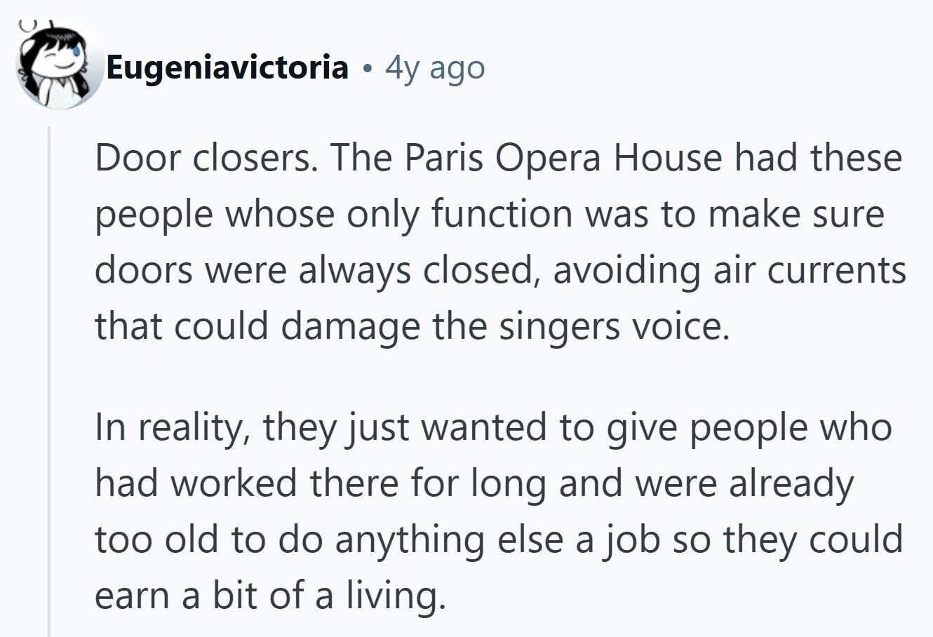 Eugeniavictoria a 4y ago Door closers. The Paris Opera House had these people whose only function was to make sure doors were always closed, avoiding air currents that could damage the singers voice. In reality, they just wanted to give people who had worked there for long and were already too old to do anything else a job so they could earn a bit of a living. 