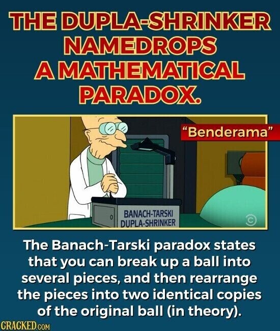 THE DUPLA-SHRINKER NAMEDROPS A MATHEMATICAL PARADOX. Benderama BANACH-TARSKI 0 DUPLA-SHRINKER The Banach-Tarski paradox states that you can break up a ball into several pieces, and then rearrange the pieces into two identical copies of the original ball (in theory). CRACKED.COM