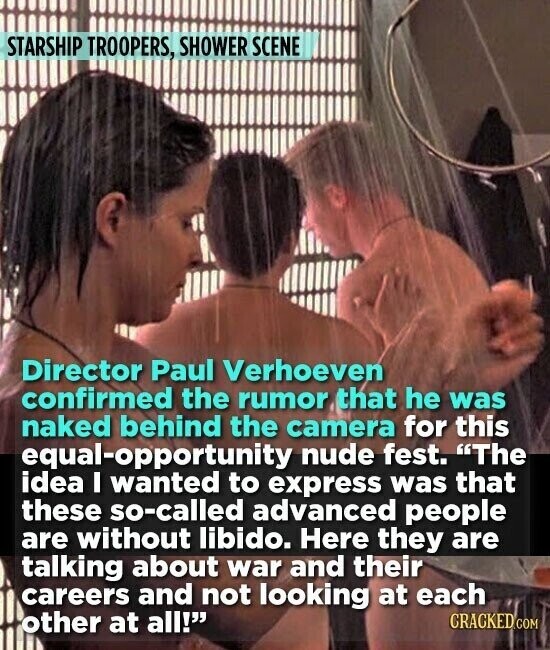 STARSHIP TROOPERS, SHOWER SCENE Director Paul Verhoeven confirmed the rumor that he was naked behind the camera for this equal-opportunity nude fest. The idea I wanted to express was that these so-called advanced people are without libido. Here they are talking about war and their careers and not looking at each other at all! CRACKED.COM