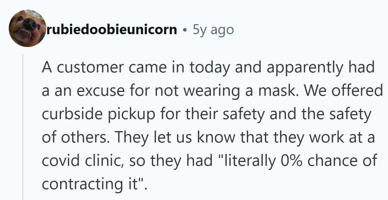 rubiedoobieunicorn 5y ago A customer came in today and apparently had a an excuse for not wearing a mask. We offered curbside pickup for their safety and the safety of others. They let us know that they work at a covid clinic, so they had literally 0% chance of contracting it. 