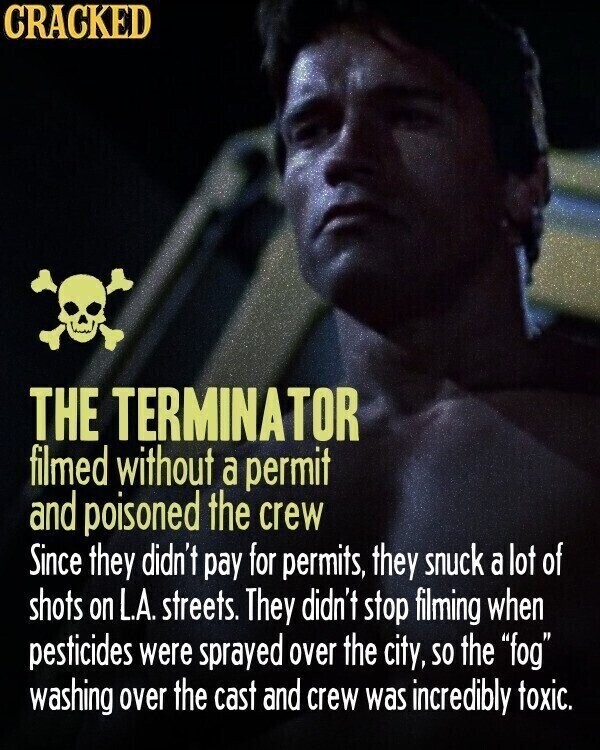 CRACKED THE TERMINATOR filmed without a permit and poisoned the crew Since they didn't pay for permits, they snuck a lot of shots on L.A. streets. They didn't stop filming when pesticides were sprayed over the city, so the fog washing over the cast and crew was incredibly toxic.