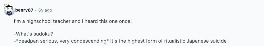 benry87 6y ago I'm a highschool teacher and | heard this one once: -What's sudoku? -*deadpan serious, very condescending* It's the highest form of ritualistic Japanese suicide 