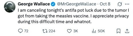 George Wallace @MrGeorgeWallace Oct 8 ... I am canceling tonight's antifa pot luck due to the tumor I got from taking the measles vaccine. I appreciate privacy during this difficult time and whatnot. 72 224 3K 50K 