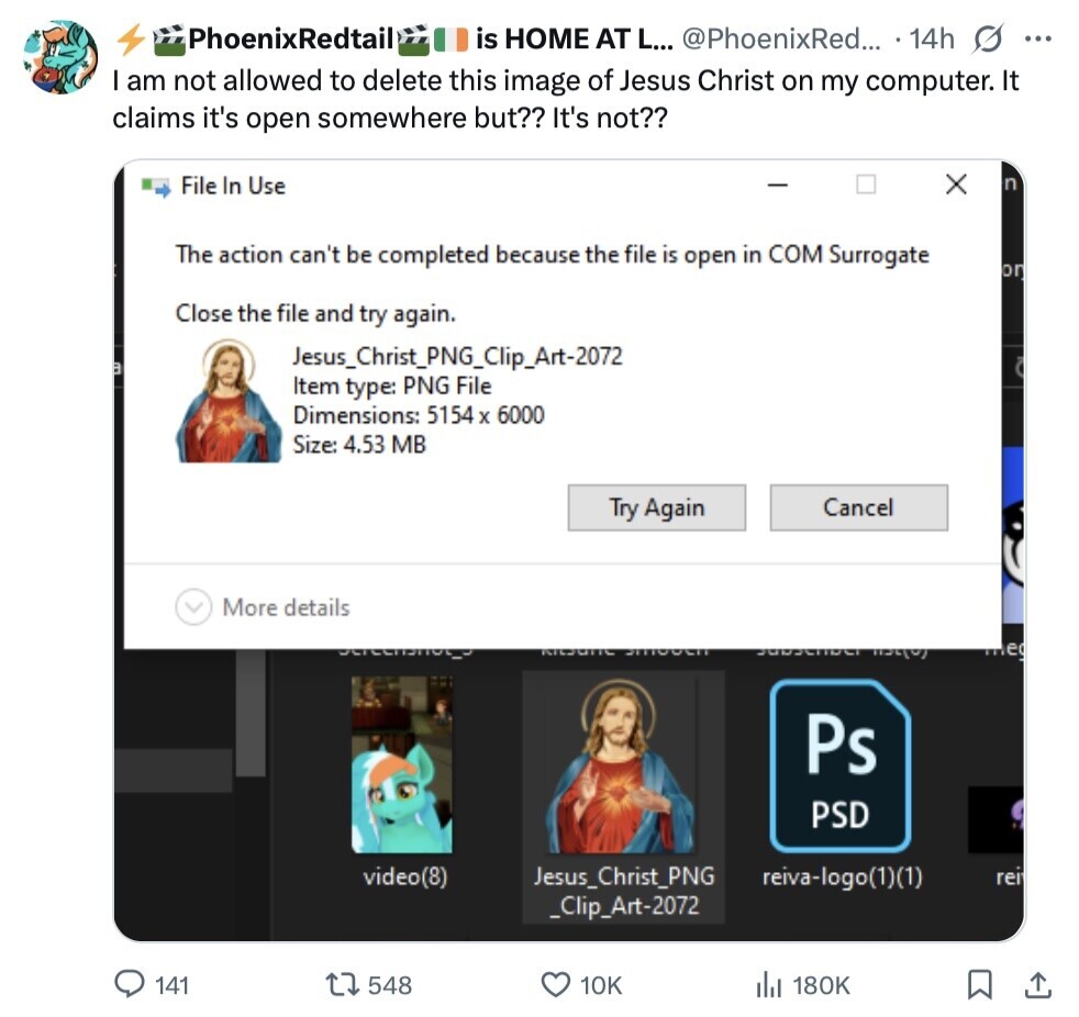 PhoenixRedtail is HOME AT L... @PhoenixRed... 14h s ... I am not allowed to delete this image of Jesus Christ on my computer. It claims it's open somewhere but?? It's not?? X File In Use n The action can't be completed because the file is open in COM Surrogate on Close the file and try again. Jesus_Christ_PNG_Clip_Art-2072 ة Item type: PNG File Dimensions: 5154 X 6000 Size: 4.53 MB Try Again Cancel More details سعلم meg Ps PSD video(8) Jesus_Christ_PNG reiva-logo(1)(1) rei _Clip_Art-2072 141 548 10K 180K 
