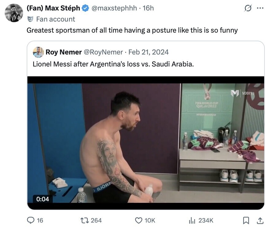 (Fan) Max Stéph @maxstephhh . 16h S ... Fan account Greatest sportsman of all time having a posture like this is so funny Roy Nemer @RoyNemer Feb 21, 2024 Lionel Messi after Argentina's loss vs. Saudi Arabia. M30Xtra FIFA WORLD CUP Qat_or2022 BJÖRN 0:04 16 264 10K 234K 