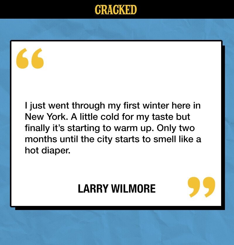 CRACKED I just went through my first winter here in New York. A little cold for my taste but finally it's starting to warm up. Only two months until the city starts to smell like a hot diaper. LARRY WILMORE 