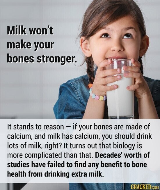 Milk won't make your bones stronger. It stands to reason - if your bones are made of calcium, and milk has calcium, you should drink lots of milk, right? It turns out that biology is more complicated than that. Decades' worth of studies have failed to find any benefit to bone health from drinking extra milk. CRACKED.COM