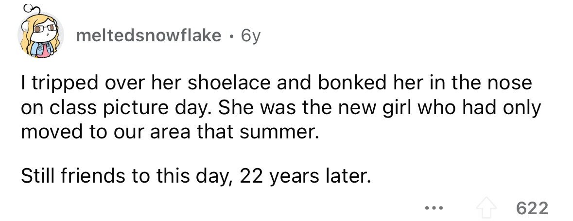 meltedsnowflake . . 6y I tripped over her shoelace and bonked her in the nose on class picture day. She was the new girl who had only moved to our area that summer. Still friends to this day, 22 years later. ... 622