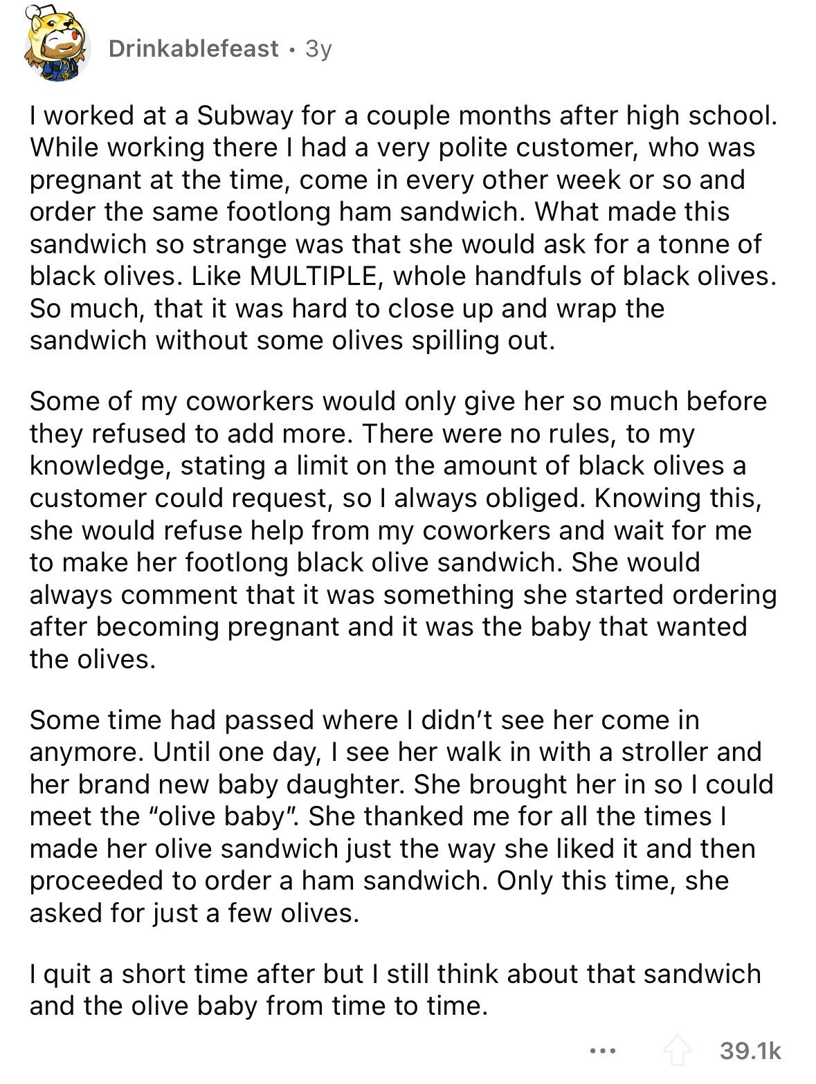 Drinkablefeast 3y I worked at a Subway for a couple months after high school. While working there I had a very polite customer, who was pregnant at the time, come in every other week or so and order the same footlong ham sandwich. What made this sandwich so strange was that she would ask for a tonne of black olives. Like MULTIPLE, whole handfuls of black olives. So much, that it was hard to close up and wrap the sandwich without some olives spilling out. Some of my coworkers would only give her so much before they refused to add