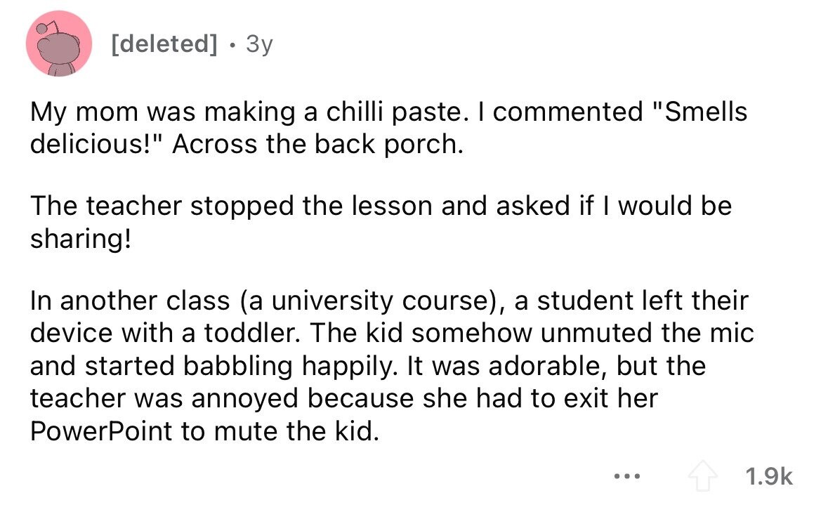 . 3y My mom was making a chilli paste. I commented Smells delicious! Across the back porch. The teacher stopped the lesson and asked if I would be sharing! In another class (a university course), a student left their device with a toddler. The kid somehow unmuted the mic and started babbling happily. It was adorable, but the teacher was annoyed because she had to exit her PowerPoint to mute the kid. ... 1.9k